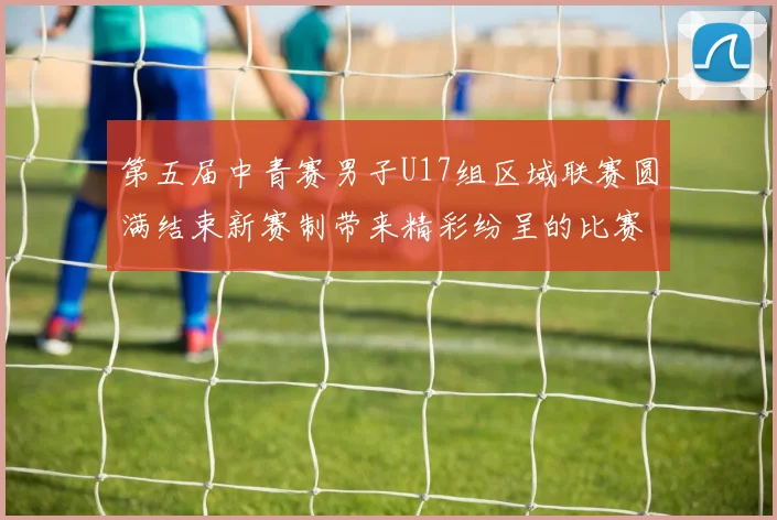 第五届中青赛男子U17组区域联赛圆满结束新赛制带来精彩纷呈的比赛体验