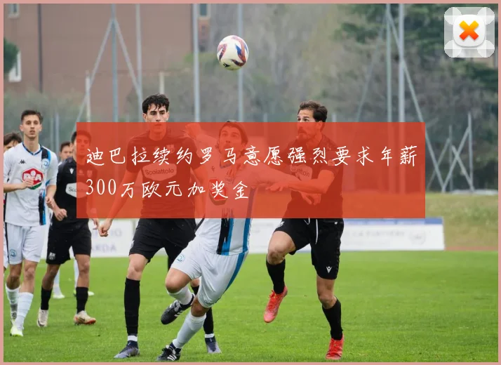 迪巴拉续约罗马意愿强烈要求年薪300万欧元加奖金