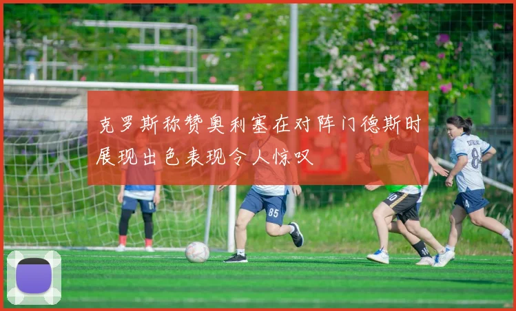 克罗斯称赞奥利塞在对阵门德斯时展现出色表现令人惊叹