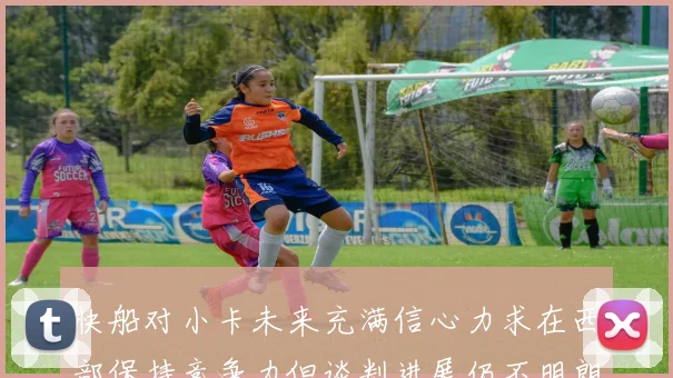 快船对小卡未来充满信心力求在西部保持竞争力但谈判进展仍不明朗