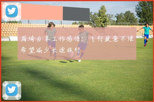 周琦分享工作感悟：飞行疲惫不堪希望减少长途旅行