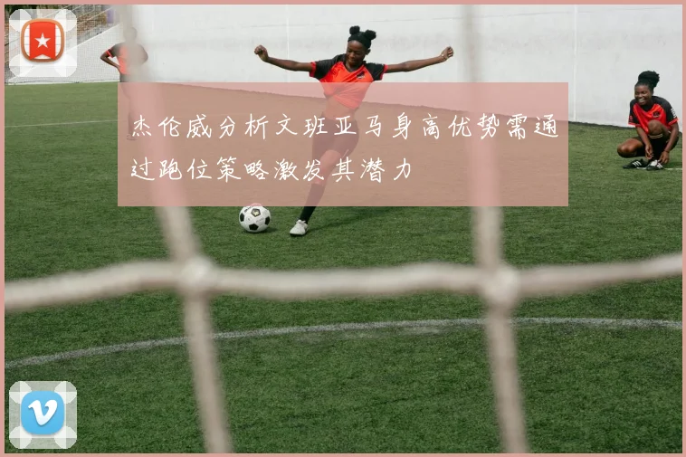 杰伦威分析文班亚马身高优势需通过跑位策略激发其潜力