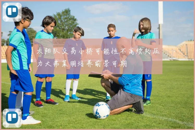 太阳队交易小桥可能性不高续约压力大弗莱明培养前景可期