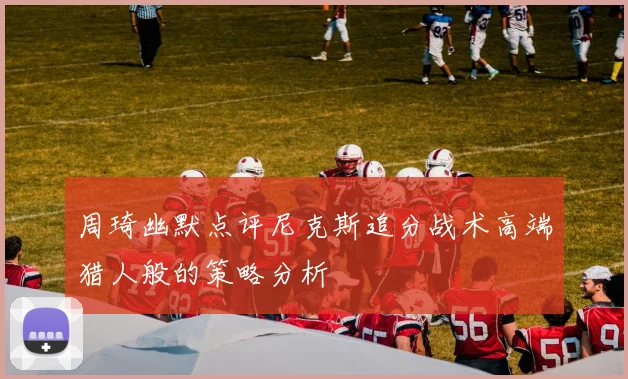 周琦幽默点评尼克斯追分战术高端猎人般的策略分析