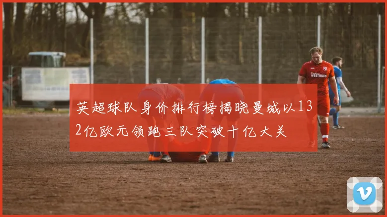英超球队身价排行榜揭晓曼城以132亿欧元领跑三队突破十亿大关